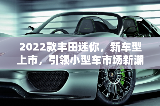 2022款丰田迷你，新车型上市，引领小型车市场新潮流,2022款丰田迷你上市了吗，丰田新款2022迷你车型