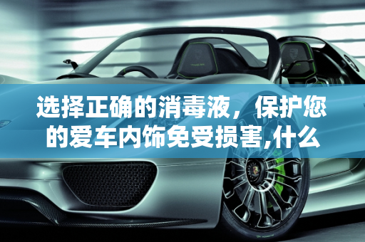 选择正确的消毒液，保护您的爱车内饰免受损害,什么消毒液对车内饰没有损伤，效果比较好啊