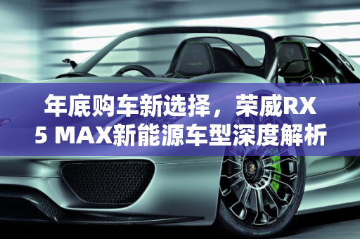 年底购车新选择，荣威RX5 MAX新能源车型深度解析,年底有购车打算考虑新能源，觉得荣威RX5 MAX外观不错，配置好像很厉害，求指教