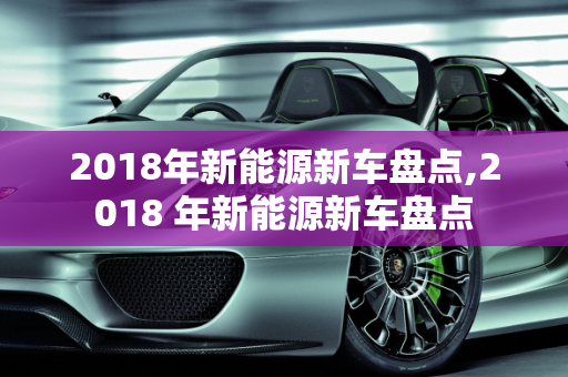 2018年新能源新车盘点,2018 年新能源新车盘点