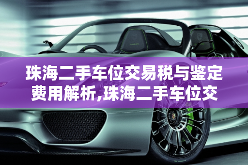 珠海二手车位交易税与鉴定费用解析,珠海二手车位交易税,珠海二手车鉴定多少钱啊