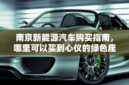 南京新能源汽车购买指南，哪里可以买到心仪的绿色座驾？,南京哪里可以买到新能源汽车