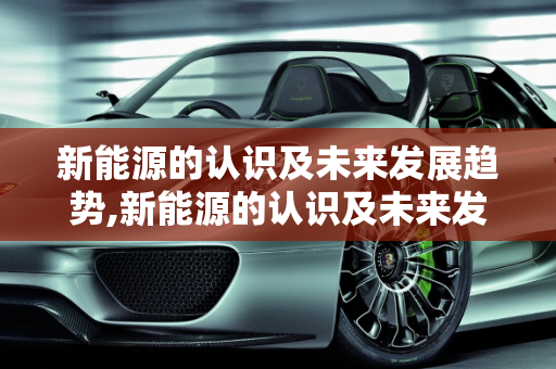 新能源的认识及未来发展趋势,新能源的认识及未来发展趋势，新能源发展趋势