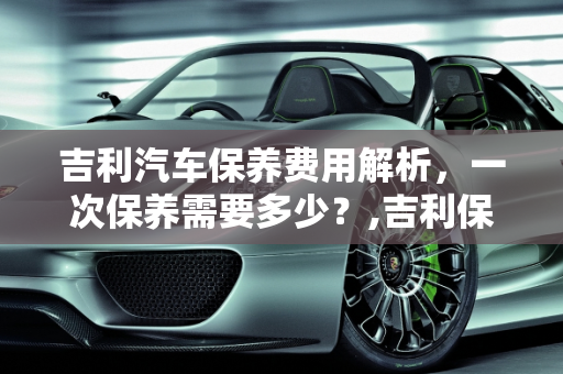 吉利汽车保养费用解析，一次保养需要多少？,吉利保养一次多少