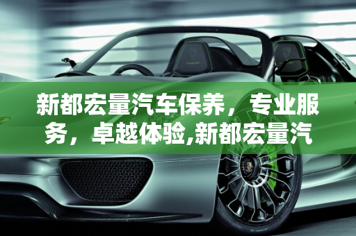 新都宏量汽车保养，专业服务，卓越体验,新都宏量汽车保养怎么样