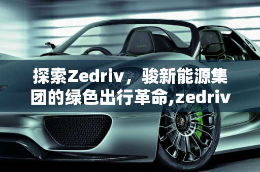 探索Zedriv，骏新能源集团的绿色出行革命,zedriv是什么车，骏新能源集团