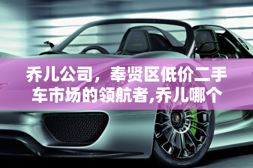 乔儿公司，奉贤区低价二手车市场的领航者,乔儿哪个公司的,奉贤低价二手车要求