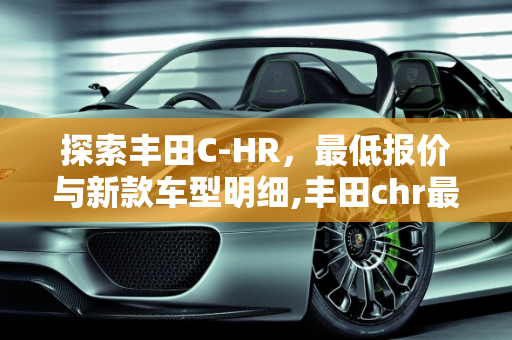 探索丰田C-HR，最低报价与新款车型明细,丰田chr最低报价多少钱,丰田chr新款车型明细
