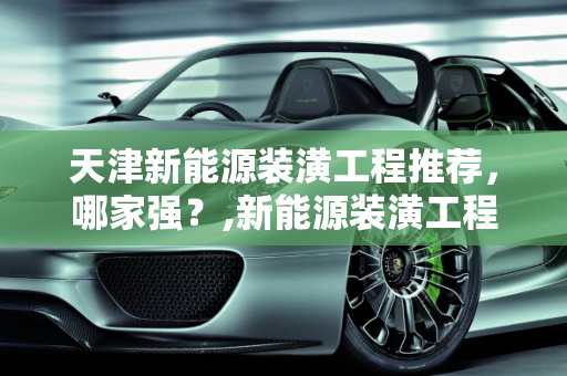 天津新能源装潢工程推荐，哪家强？,新能源装潢工程推荐，天津哪家强？
