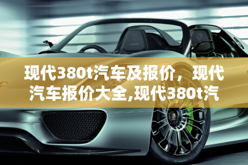 现代380t汽车及报价，现代汽车报价大全,现代380t汽车及报价，现代汽车报价大全