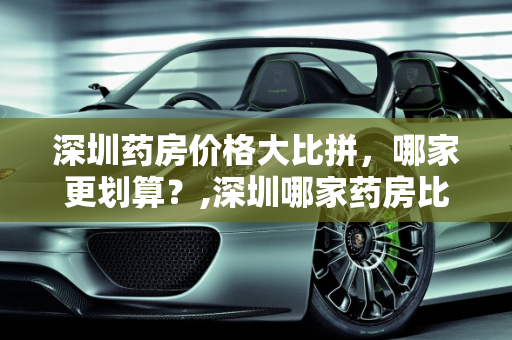 深圳药房价格大比拼，哪家更划算？,深圳哪家药房比较便宜