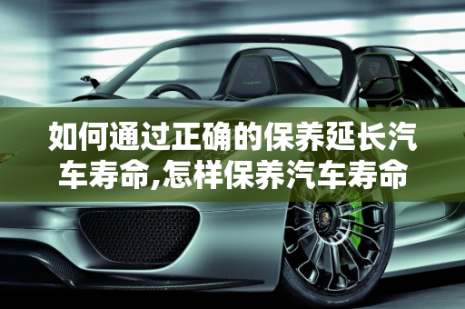 如何通过正确的保养延长汽车寿命,怎样保养汽车寿命最长,怎样保养汽车寿命最长