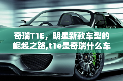 奇瑞T1E，明星新款车型的崛起之路,t1e是奇瑞什么车型，奇瑞明星新款车型