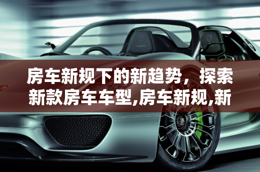 房车新规下的新趋势，探索新款房车车型,房车新规,新款房车车型