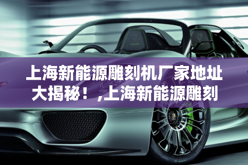 上海新能源雕刻机厂家地址大揭秘！,上海新能源雕刻机厂家地址大揭秘！