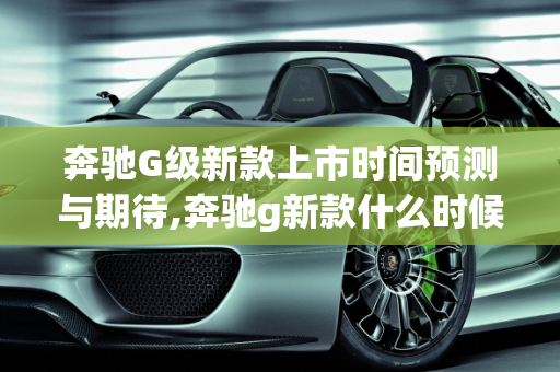 奔驰G级新款上市时间预测与期待,奔驰g新款什么时候上市
