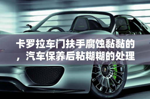 卡罗拉车门扶手腐蚀黏黏的，汽车保养后粘糊糊的处理方法,卡罗拉车门扶手腐蚀黏黏的 怎么处理,汽车保养后粘糊糊的