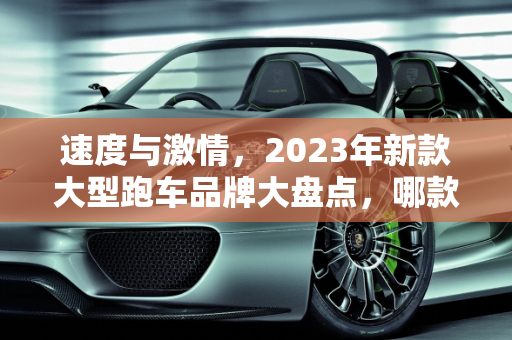 速度与激情，2023年新款大型跑车品牌大盘点，哪款是你的梦中情车？,新款汽车大型跑车品牌大盘点，你最中意哪一款？