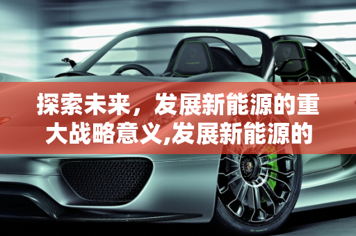 探索未来，发展新能源的重大战略意义,发展新能源的重大战略意义是什么，开发新能源的意义
