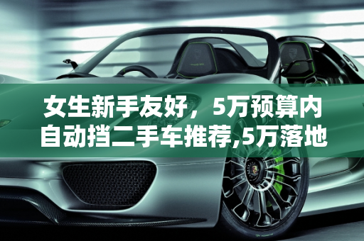 女生新手友好，5万预算内自动挡二手车推荐,5万落地女生新手开的自动挡二手车推荐,女士二手车自动挡车身短