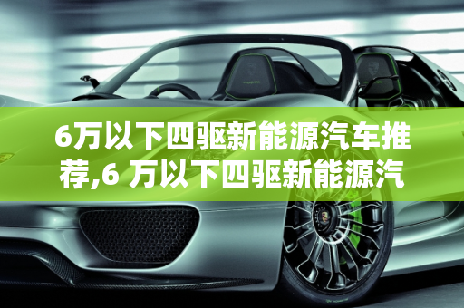 6万以下四驱新能源汽车推荐,6 万以下四驱新能源汽车推荐