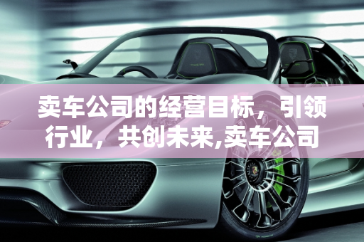 卖车公司的经营目标，引领行业，共创未来,卖车公司的经营目标