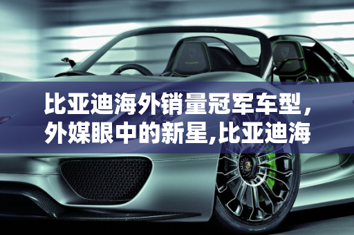 比亚迪海外销量冠军车型，外媒眼中的新星,比亚迪海外销量第一的车型，外媒评论比亚迪新款车型