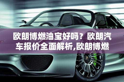 欧朗博燃油宝好吗？欧朗汽车报价全面解析,欧朗博燃油宝好吗，欧朗汽车报价