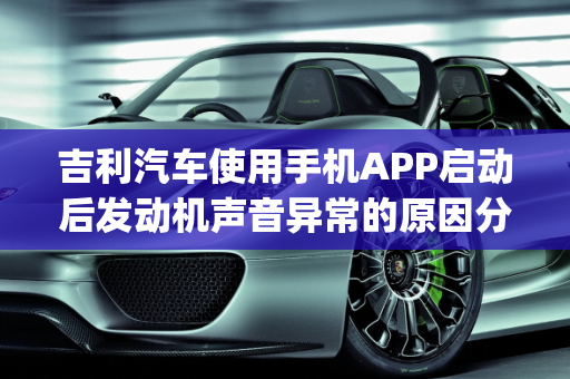吉利汽车使用手机APP启动后发动机声音异常的原因分析,吉利汽车用手机app启动之后发动机更响了是怎么回事