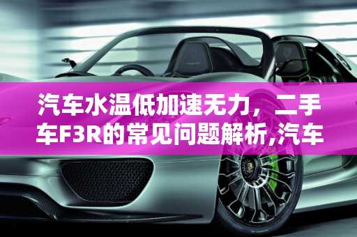 汽车水温低加速无力，二手车F3R的常见问题解析,汽车水温低加速无力是什么情况，二手车F3R