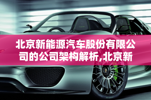 北京新能源汽车股份有限公司的公司架构解析,北京新能源汽车股份有限公司的公司架构，北京新能源汽车公司