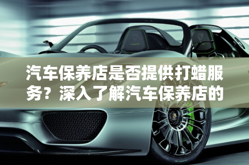 汽车保养店是否提供打蜡服务？深入了解汽车保养店的打蜡服务,汽车保养店做打蜡吗,汽车保养店做打蜡吗