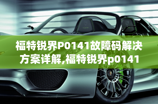 福特锐界P0141故障码解决方案详解,福特锐界p0141故障码怎么解决