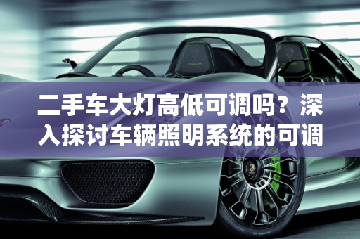 二手车大灯高低可调吗？深入探讨车辆照明系统的可调性,二手车大灯高低可调吗？