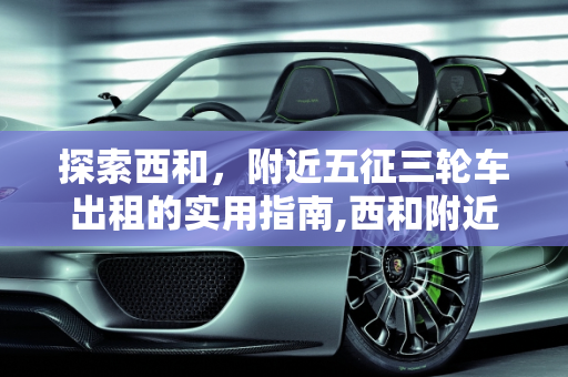 探索西和，附近五征三轮车出租的实用指南,西和附近哪里出租五征三轮车