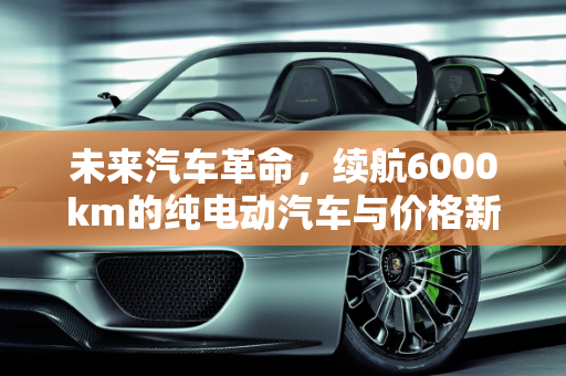 未来汽车革命，续航6000km的纯电动汽车与价格新纪元,续航6000km纯电动汽车价格