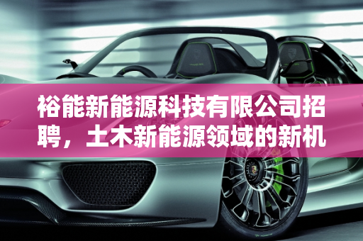 裕能新能源科技有限公司招聘，土木新能源领域的新机遇,裕能新能源科技有限公司招聘,土木新能源