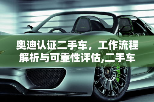奥迪认证二手车，工作流程解析与可靠性评估,二手车的工作流程，奥迪认证二手车靠谱吗