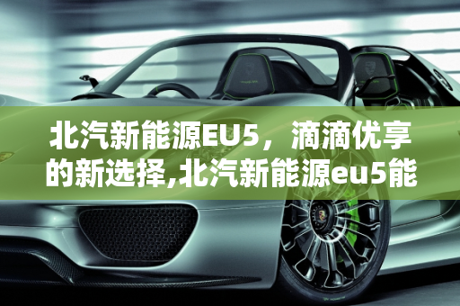 北汽新能源EU5，滴滴优享的新选择,北汽新能源eu5能跑滴滴优享吗，新能源优享