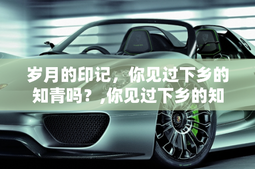岁月的印记，你见过下乡的知青吗？,你见过下乡的知青吗