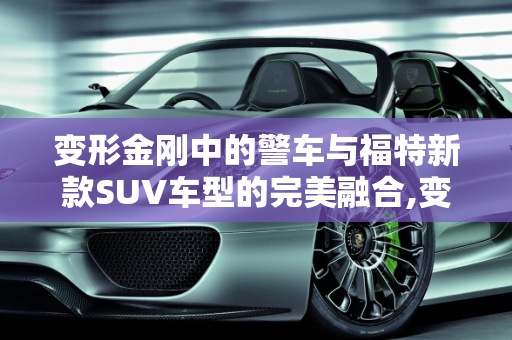 变形金刚中的警车与福特新款SUV车型的完美融合,变形金刚里面警车叫什么,警车福特新款suv车型