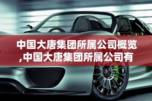 中国大唐集团所属公司概览,中国大唐集团所属公司有哪些