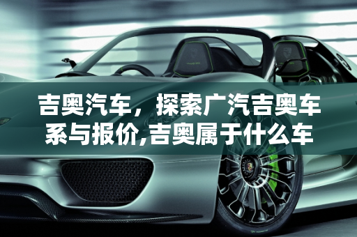 吉奥汽车，探索广汽吉奥车系与报价,吉奥属于什么车系，广汽吉奥汽车报价