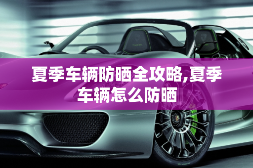 夏季车辆防晒全攻略,夏季车辆怎么防晒