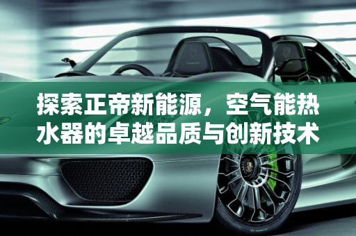探索正帝新能源，空气能热水器的卓越品质与创新技术,正帝空气能质量怎么样，正帝新能源