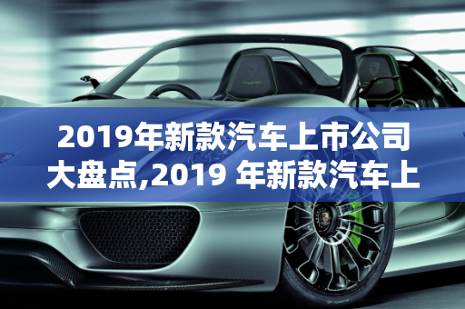 2019年新款汽车上市公司大盘点,2019 年新款汽车上市公司大盘点