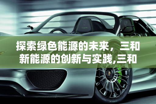 探索绿色能源的未来，三和新能源的创新与实践,三和新能源是什么，三和新能源
