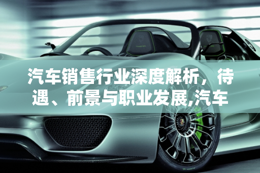 汽车销售行业深度解析，待遇、前景与职业发展,汽车销售怎么样？待遇高吗？前景如何