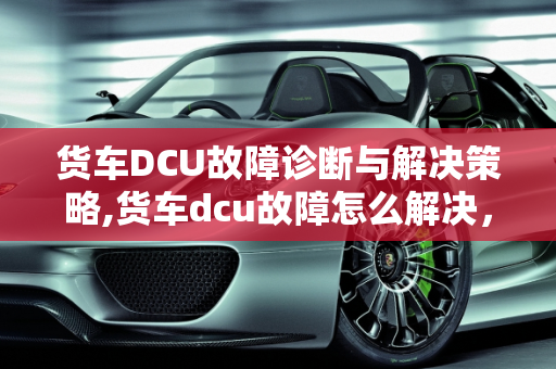 货车DCU故障诊断与解决策略,货车dcu故障怎么解决，汽车dcu故障怎么办
