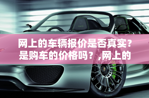 网上的车辆报价是否真实？是购车的价格吗？,网上的车辆报价是否真实？是购车的价格吗